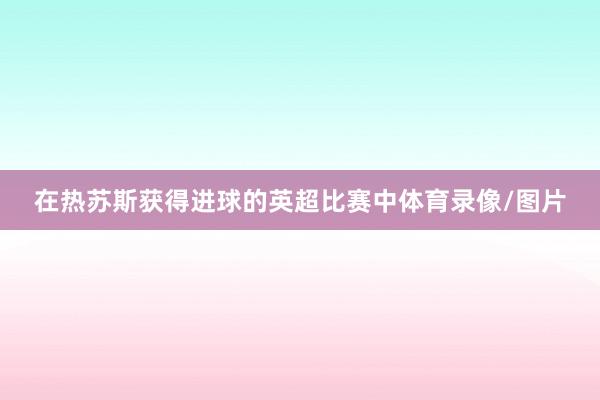 在热苏斯获得进球的英超比赛中体育录像/图片