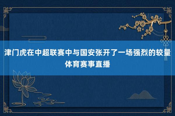 津门虎在中超联赛中与国安张开了一场强烈的较量体育赛事直播