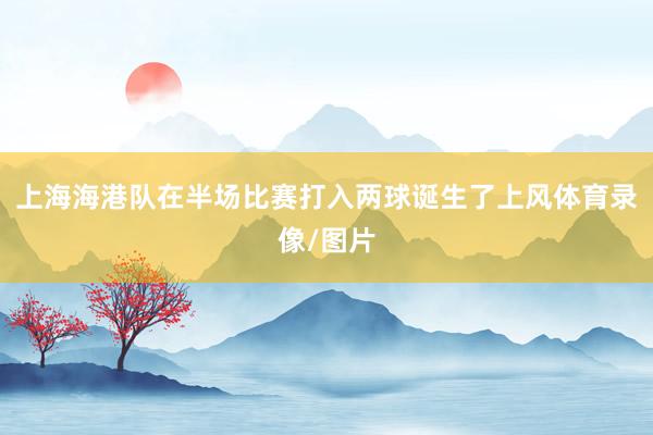 上海海港队在半场比赛打入两球诞生了上风体育录像/图片