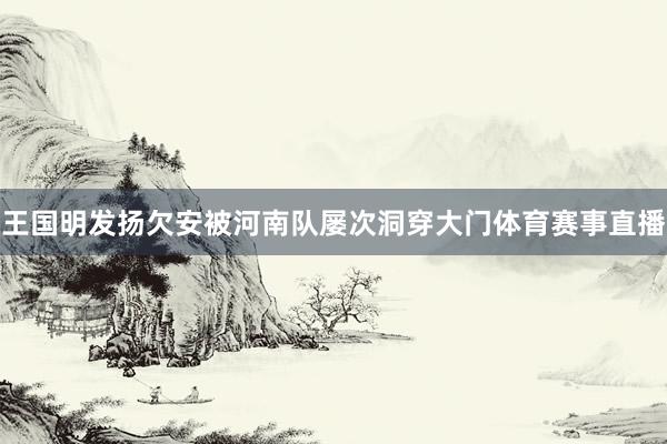 王国明发扬欠安被河南队屡次洞穿大门体育赛事直播