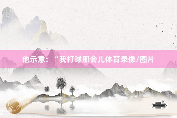 他示意：“我打球那会儿体育录像/图片