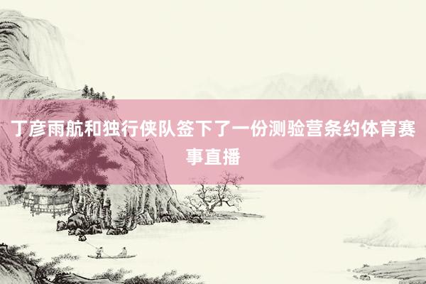 丁彦雨航和独行侠队签下了一份测验营条约体育赛事直播