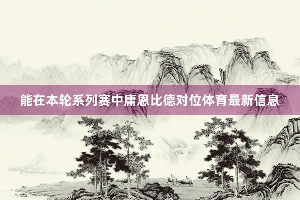 能在本轮系列赛中庸恩比德对位体育最新信息